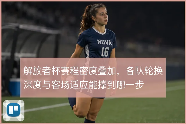 解放者杯赛程密度叠加,各队轮换深度与客场适应能撑到哪一步