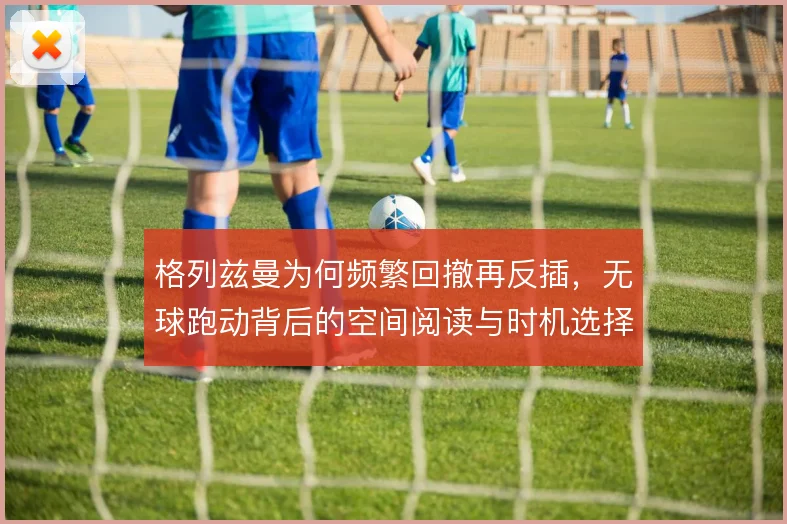 格列兹曼为何频繁回撤再反插,无球跑动背后的空间阅读与时机选择