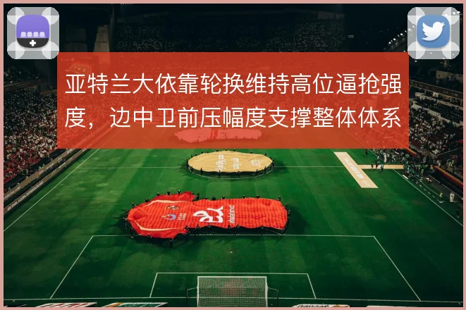 亚特兰大依靠轮换维持高位逼抢强度，边中卫前压幅度支撑整体体系