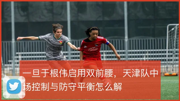一旦于根伟启用双前腰，天津队中场控制与防守平衡怎么解