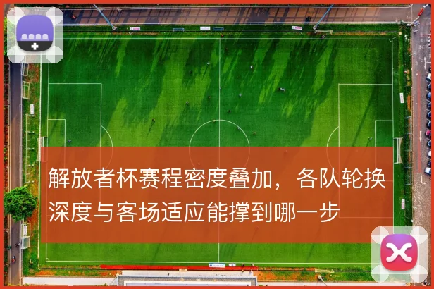 解放者杯赛程密度叠加,各队轮换深度与客场适应能撑到哪一步