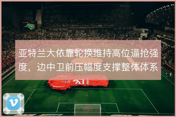 亚特兰大依靠轮换维持高位逼抢强度，边中卫前压幅度支撑整体体系